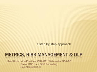a step by step approach


METRICS, RISK MANAGEMENT & DLP
Rob Kloots Vice-President ISSA-BE ; Webmaster ISSA-BE
           Owner CSF b.v. - GRC Consulting
           Rob.Kloots@csf.nl
 
