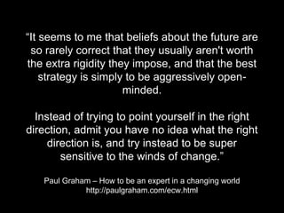 “It seems to me that beliefs about the future are
so rarely correct that they usually aren't worth
the extra rigidity they impose, and that the best
strategy is simply to be aggressively open-
minded.
Instead of trying to point yourself in the right
direction, admit you have no idea what the right
direction is, and try instead to be super
sensitive to the winds of change.”
Paul Graham – How to be an expert in a changing world
http://paulgraham.com/ecw.html
 