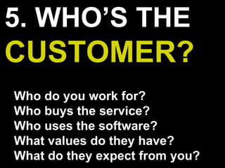5. WHO’S THE
CUSTOMER?
Who do you work for?
Who buys the service?
Who uses the software?
What values do they have?
What do they expect from you?
 