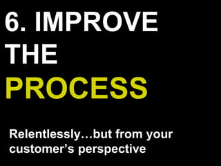 6. IMPROVE
THE
PROCESS
Relentlessly…but from your
customer’s perspective
 