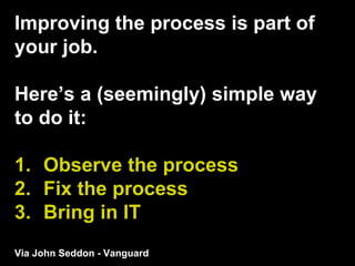 Improving the process is part of
your job.
Here’s a (seemingly) simple way
to do it:
1. Observe the process
2. Fix the process
3. Bring in IT
Via John Seddon - Vanguard
 