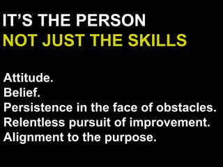 IT’S THE PERSON
NOT JUST THE SKILLS
Attitude.
Belief.
Persistence in the face of obstacles.
Relentless pursuit of improvement.
Alignment to the purpose.
 