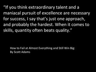 “If you think extraordinary talent and a
maniacal pursuit of excellence are necessary
for success, I say that’s just one approach,
and probably the hardest. When it comes to
skills, quantity often beats quality.”
How to Fail at Almost Everything and Still Win Big:
By Scott Adams
 