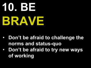 10. BE
BRAVE
• Don’t be afraid to challenge the
norms and status-quo
• Don’t be afraid to try new ways
of working
 