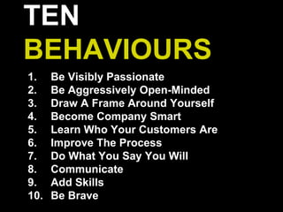 TEN
BEHAVIOURS
1. Be Visibly Passionate
2. Be Aggressively Open-Minded
3. Draw A Frame Around Yourself
4. Become Company Smart
5. Learn Who Your Customers Are
6. Improve The Process
7. Do What You Say You Will
8. Communicate
9. Add Skills
10. Be Brave
 