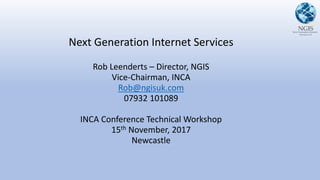 Next Generation Internet Services
Rob Leenderts – Director, NGIS
Vice-Chairman, INCA
Rob@ngisuk.com
07932 101089
INCA Conference Technical Workshop
15th November, 2017
Newcastle
 