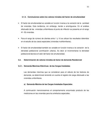 5.1.3. Conclusiones sobre los valores iniciales del factor de simultaneidad
• El factor de simultaneidad es variable en función inversa a la variación de la cantidad
de viviendas. Esta tendencia, sin embargo, tiende a amortiguarse. En el análisis
efectuado de las viviendas unifamiliares el punto de inflexión se presenta en el rango
41- 50 viviendas.
• Para el rango de número de clientes entre 1 y 10 se utilizan los resultados obtenidos
en el estudio de los casos especiales (viviendas multifamiliares).
• El factor de simultaneidad también es variable en función inversa a la variación de la
densidad poblacional (zonificación urbana). Es decir al incrementarse la densidad
poblacional decrece el valor del factor de simultaneidad.
5.2. Determinación de valores iniciales de factor de demanda Residencial
5.2.1. Demanda Máximas Eléctricas de las Cargas Instaladas
Las demandas máximas que se consideran para el cálculo de los factores de
demanda, se determinará teniendo en cuenta el registro de carga efectuado a las
viviendas unifamiliares.
a) Demanda Máxima de las Cargas Instaladas Especiales
A continuación mencionaremos el comportamiento encontrado producto de las
mediciones en las viviendas para los artefactos especiales:
 