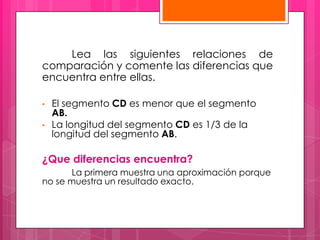Lea las siguientes relaciones de
comparación y comente las diferencias que
encuentra entre ellas.

•   El segmento CD es menor que el segmento
    AB.
•   La longitud del segmento CD es 1/3 de la
    longitud del segmento AB.

¿Que diferencias encuentra?
       La primera muestra una aproximación porque
no se muestra un resultado exacto.
 