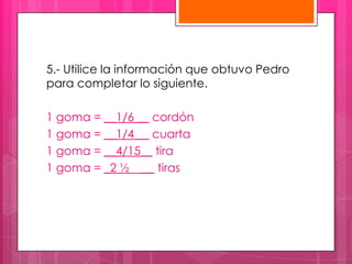 5.- Utilice la información que obtuvo Pedro
para completar lo siguiente.

1 goma = __1/6 __ cordón
1 goma = __1/4 __ cuarta
1 goma = __4/15__ tira
1 goma = _2 ½ __ tiras
 