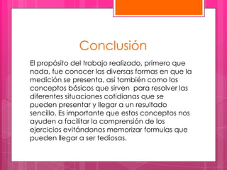 Conclusión
El propósito del trabajo realizado, primero que
nada, fue conocer las diversas formas en que la
medición se presenta, así también como los
conceptos básicos que sirven para resolver las
diferentes situaciones cotidianas que se
pueden presentar y llegar a un resultado
sencillo. Es importante que estos conceptos nos
ayuden a facilitar la comprensión de los
ejercicios evitándonos memorizar formulas que
pueden llegar a ser tediosas.
 