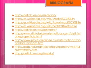 BIBLIOGRAFÍA


   http://definicion.de/medicion/
   http://es.wikipedia.org/wiki/Medici%C3%B3n
   http://es.wikipedia.org/wiki/Aproximaci%C3%B3n
   http://es.wikipedia.org/wiki/Per%C3%ADmetro
   http://definicion.de/perimetro/
   http://www.disfrutalasmatematicas.com/definici
    ones/superficie.html
   http://www.profesorenlinea.cl/matematica/Cap
    acidadUnidades.htm
   http://rpdp.net/mathdictionary/spanish/vmd/full
    /s/symmetry.htm
   http://definicion.de/simetria/
 