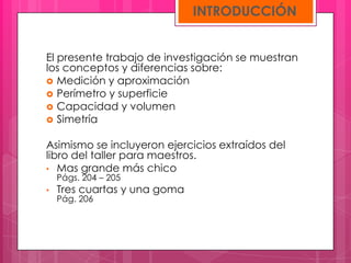 INTRODUCCIÓN


El presente trabajo de investigación se muestran
los conceptos y diferencias sobre:
 Medición y aproximación
 Perímetro y superficie
 Capacidad y volumen
 Simetría


Asimismo se incluyeron ejercicios extraídos del
libro del taller para maestros.
• Mas grande más chico
    Págs. 204 – 205
•   Tres cuartas y una goma
    Pág. 206
 