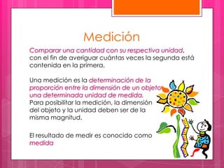 Medición
Comparar una cantidad con su respectiva unidad,
con el fin de averiguar cuántas veces la segunda está
contenida en la primera.

Una medición es la determinación de la
proporción entre la dimensión de un objeto         y
una determinada unidad de medida.
Para posibilitar la medición, la dimensión
del objeto y la unidad deben ser de la
misma magnitud.

El resultado de medir es conocido como
medida
 