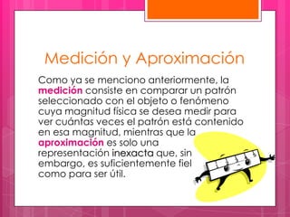 Medición y Aproximación
Como ya se menciono anteriormente, la
medición consiste en comparar un patrón
seleccionado con el objeto o fenómeno
cuya magnitud física se desea medir para
ver cuántas veces el patrón está contenido
en esa magnitud, mientras que la
aproximación es solo una
representación inexacta que, sin
embargo, es suficientemente fiel
como para ser útil.
 