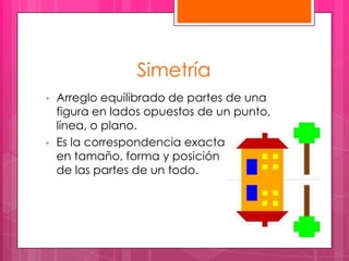 Simetría
•   Arreglo equilibrado de partes de una
    figura en lados opuestos de un punto,
    línea, o plano.
•   Es la correspondencia exacta
    en tamaño, forma y posición
    de las partes de un todo.
 