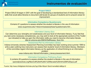 Instrumentos de evaluación Project SAILS Project SAILS ® began in 2001 with the goal of developing a standardized test of information literacy skills that would allow libraries to document skill levels for groups of students and to pinpoint areas for improvement. Information Competence Questionnaire   Contains 61 questions to assess whether the student is literate in the use of information www.csupomona.edu/~kkdunn/Icassess/phase1questionnaire.htm  . Information Literacy Quiz   Can determine your strengths and weaknesses and your level of information literacy. If you feel that you lack some necessary competencies, you may wish to look at the appropriate sections of the Toolkit (as indicated) to help you gain the information skills you need to become information literate. dlist.sir.arizona.edu/298/04/SelfAssess_Quiz.htm  Assessment Plan for Information Literacy   Indiana University Libraries Assessment Planning Committee has been working since summer 1995 to write a plan outlining how instructors can assess their students' level of information literacy. Members of the committee regard information literacy as the application of critical thinking to an information problem www.indiana.edu/~libinstr/Information_Literacy/assessment.html . Information Competency Proficiency Exam  It contains 26 questions to assess whether the student is literate in the use of information openedpractices.org/files/Coll%20of%20S.%20Nevada%20info%20lit%20quiz.pdf   Fuente:   http://www.infolitglobal.info/index.php?pg=23&s=0&cat=1&ord=name&let=all&typ=2   