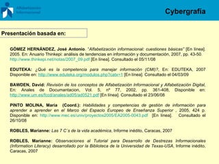 GÓMEZ HERNÁNDEZ, José Antonio . “ Alfabetización informacional: cuestiones básicas”  [En línea]. 2005. En: Anuario Thinkepi: análisis de tendencias en información y documentación, 2007, pp. 43-50.  http://www.thinkepi.net/notas/2007_09.pdf  [En línea]. Consultado el 05/11/08 EDUTEKA:   ¿Qué es la competencia para manejar información (CMI)? , En: EDUTEKA, 2007 Disponible en:  http://www.eduteka.org/modulos.php?catx=1  [En línea].  Consultado el 04/03/09 BAWDEN, David:  Revisión de los conceptos de Alfabetización Informacional y Alfabetización Digital,  En: Anales de Documantacion, Vol. 5, nº 77, 2002, pp. 361-408, Disponible en:  http://www.um.es/fccd/anales/ad05/ad0521.pdf  [En línea]. Consultado el 23/06/08 PINTO MOLINA, María  (Coord.):   Habilidades y competencias de gestión de información para aprender a aprender en el Marco del Espacio Europeo de Enseñanza Superior ,  2005, 424 p. Disponible en:  http://www.mec.es/univ/proyectos2005/EA2005-0043.pdf   [En línea].  Consultado el  26/10/08 ROBLES, Marianne:  Las 7 C´s de la vida académica , Informe inédito, Caracas, 2007 ROBLES, Marianne:  Observaciones al Tutorial para Desarrollo de Destrezas Informacionales (Information Literacy) desarrollado por la Biblioteca de la Universidad de Texas-USA , Informe inédito, Caracas, 2007 Presentación basada en: Cybergrafía 