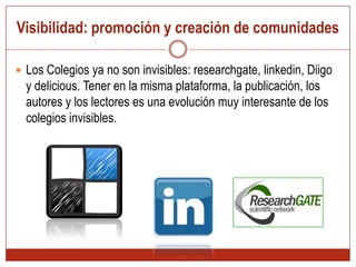 Visibilidad: promoción y creación de comunidades Los Colegios ya no son invisibles: researchgate, linkedin, Diigo y delicious. Tener en la misma plataforma, la publicación, los autores y los lectores es una evolución muy interesante de los colegios invisibles.