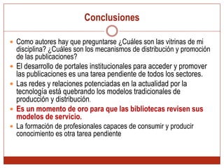 ConclusionesComo autores hay que preguntarse ¿Cuáles son las vitrinas de mi disciplina? ¿Cuáles son los mecanismos de distribución y promoción de las publicaciones? El desarrollo de portales institucionales para acceder y promover las publicaciones es una tarea pendiente de todos los sectores.Las redes y relaciones potenciadas en la actualidad por la tecnología está quebrando los modelos tradicionales de producción y distribución. Es un momento de oro para que las bibliotecas revisen sus modelos de servicio.La formación de profesionales capaces de consumir y producir conocimiento es otra tarea pendiente