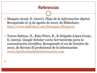 ReferenciasMargaix-Arnal, D. (2007). Flujo de la información digital. Recuperado el 15 de agosto de 2010, de Slideshare: http://www.slideshare.net/dmargaix/bloque12Torres-Salinas, D., Ruíz-Pérez, R., & Delgado-López-Cozar, E. (2009). Google Scholar como herramienta para la comunicación científica. Recuperado el 02 de Octubre de 2010, de Revista El profesional de la información: www.elprofesionaldelainformacion.com 