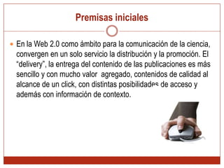 Premisas inicialesEn la Web 2.0 como ámbito para la comunicación de la ciencia, convergen en un solo servicio la distribución y la promoción. El “delivery”, la entrega del contenido de las publicaciones es más sencillo y con mucho valor  agregado, contenidos de calidad al alcance de un click, con distintas posibilidades de acceso y además con información de contexto.