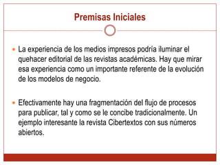 Premisas InicialesLa experiencia de los medios impresos podría iluminar el quehacer editorial de las revistas académicas. Hay que mirar esa experiencia como un importante referente de la evolución de los modelos de negocio. Efectivamente hay una fragmentación del flujo de procesos para publicar, tal y como se le concibe tradicionalmente. Un ejemplo interesante la revista Cibertextos con sus números abiertos. 