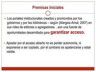 Premisas InicialesLos portales institucionales creados y promovidos por los gobiernos y por las bibliotecas – según (Margaix-Arnal, 2007) en sus roles de editores o agregadores- , son una fuente de oportunidades desarrollada para garantizar acceso.Apostar por el acceso abierto no es perder autonomía, ni exponerse a ser copiado, por el contrario es apalancarse y estar visible. Los estudios del profesor Daniel Torressalinas*Objeto de estudio Google Académico Análisis de citasEvaluación de fuentes¿Es Google Académico una herramienta para la evaluación científica?*(Torres-Salinas, Ruíz-Pérez, & Delgado-López-Cozar, 2009)