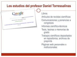  Los estudios del profesor Daniel TorressalinasRastreador: rastreo automático de millones de páginas webAcuerdos con editoriales comerciales: permiten libre acceso a sus catálogos y fondos editoriales. Acuerdos con Bibliotecas: permiten libre acceso a sus catálogos. Vacian y enlazan todos sus recursosAcuerdos con servicios de distribución o almacenaje. Ejemplo: Highwire o IngentaAcuerdos con Bases de datos bibliográficas.  Ejemplo: OCLC Open WorldCat o PubMed