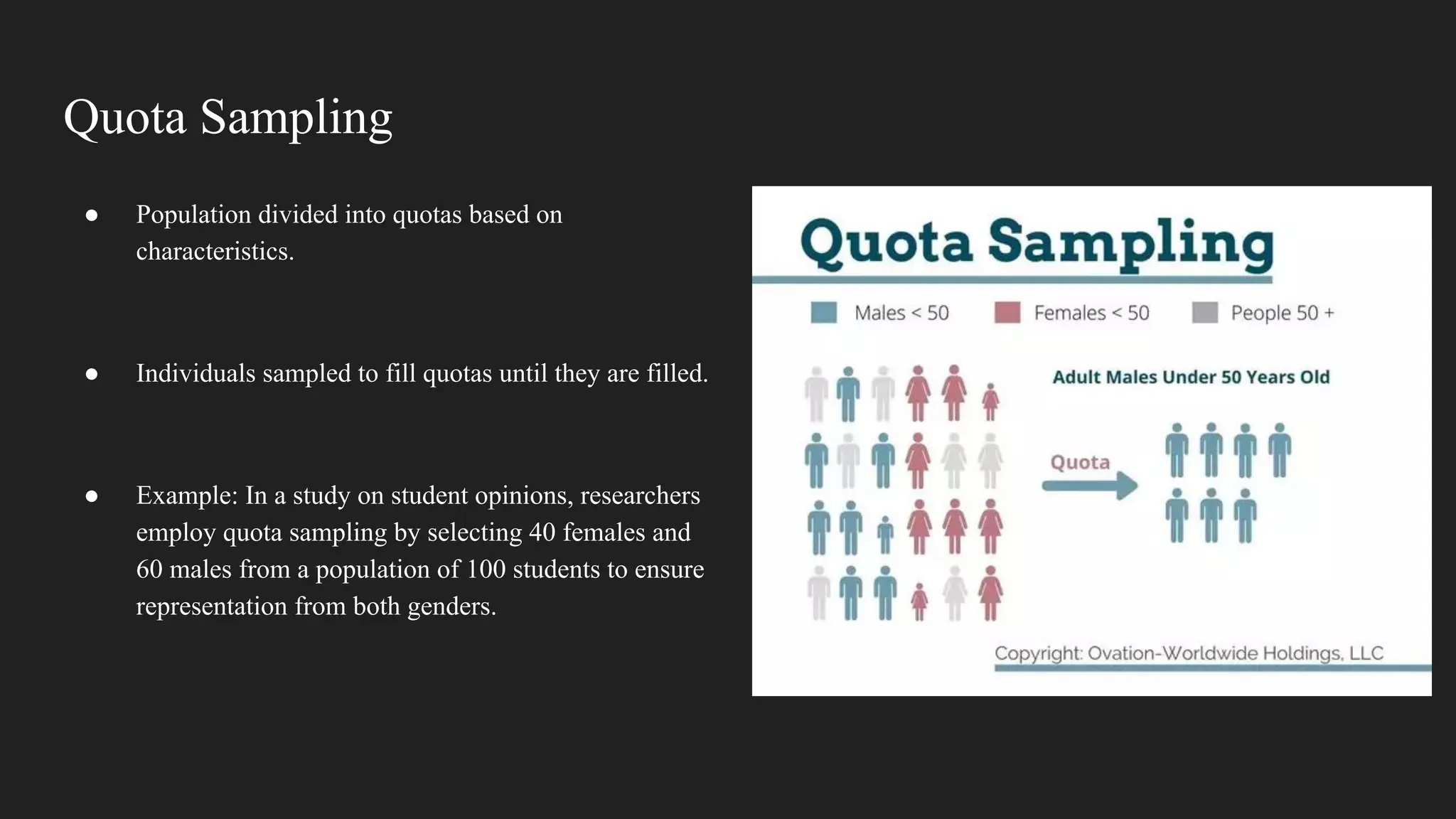 Quota Sampling
● Population divided into quotas based on
characteristics.
● Individuals sampled to fill quotas until they are filled.
● Example: In a study on student opinions, researchers
employ quota sampling by selecting 40 females and
60 males from a population of 100 students to ensure
representation from both genders.
 