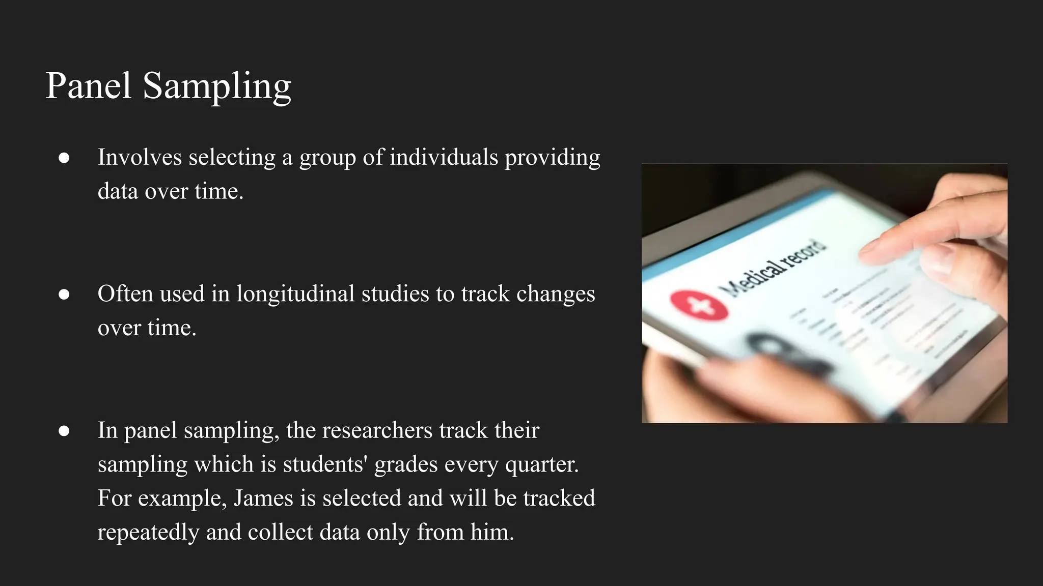 Panel Sampling
● Involves selecting a group of individuals providing
data over time.
● Often used in longitudinal studies to track changes
over time.
● In panel sampling, the researchers track their
sampling which is students' grades every quarter.
For example, James is selected and will be tracked
repeatedly and collect data only from him.
 