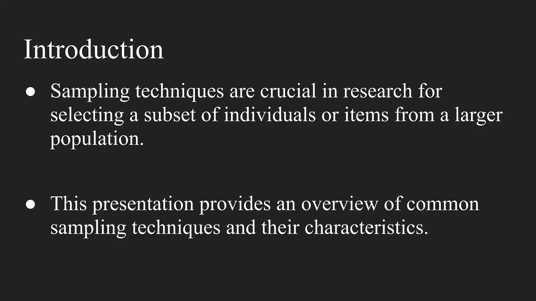 Introduction
● Sampling techniques are crucial in research for
selecting a subset of individuals or items from a larger
population.
● This presentation provides an overview of common
sampling techniques and their characteristics.
 