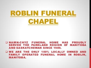 ROBLIN FUNERAL
CHAPEL
 NAIRN-CHYZ FUNERAL HOME HAS PROUDLY
SERVED THE PARKLAND REGION OF MANITOBA
AND SASKATCHEWAN SINCE 1989.
 WE ARE THE ONLY 100% LOCALLY OWNED AND
FAMILY OPERATED FUNERAL HOME IN ROBLIN,
MANITOBA.
 