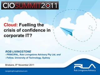 Cloud: Fuelling the
crisis of confidence in
corporate IT?


ROB LIVINGSTONE
- PRINCIPAL, Rob Livingstone Advisory Pty Ltd, and
- Fellow, University of Technology, Sydney


Brisbane, 8th November 2011

navigatingthrougthecloud.com
 