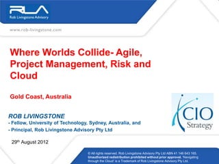 Where Worlds Collide- Agile,
Project Management, Risk and
Cloud

Gold Coast, Australia


ROB LIVINGSTONE
- Fellow, University of Technology, Sydney, Australia, and
- Principal, Rob Livingstone Advisory Pty Ltd

 29th August 2012

                                  © All rights reserved. Rob Livingstone Advisory Pty Ltd ABN 41 146 643 165.
                                  Unauthorized redistribution prohibited without prior approval. ‗Navigating
                                  through the Cloud‘ is a Trademark of Rob Livingstone Advisory Pty Ltd.
 