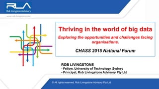 Thriving in the world of big data
Exploring the opportunities and challenges facing
organisations.
CHASS 2015 National Forum
ROB LIVINGSTONE
- Fellow, University of Technology, Sydney
- Principal, Rob Livingstone Advisory Pty Ltd
© All rights reserved. Rob Livingstone Advisory Pty Ltd.
 