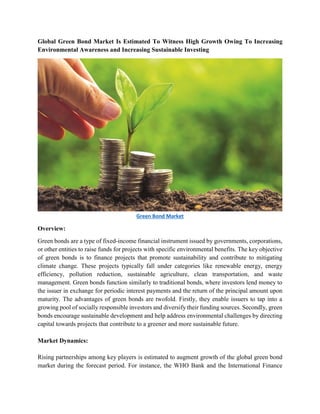 Global Green Bond Market Is Estimated To Witness High Growth Owing To Increasing
Environmental Awareness and Increasing Sustainable Investing
Green Bond Market
Overview:
Green bonds are a type of fixed-income financial instrument issued by governments, corporations,
or other entities to raise funds for projects with specific environmental benefits. The key objective
of green bonds is to finance projects that promote sustainability and contribute to mitigating
climate change. These projects typically fall under categories like renewable energy, energy
efficiency, pollution reduction, sustainable agriculture, clean transportation, and waste
management. Green bonds function similarly to traditional bonds, where investors lend money to
the issuer in exchange for periodic interest payments and the return of the principal amount upon
maturity. The advantages of green bonds are twofold. Firstly, they enable issuers to tap into a
growing pool of socially responsible investors and diversify their funding sources. Secondly, green
bonds encourage sustainable development and help address environmental challenges by directing
capital towards projects that contribute to a greener and more sustainable future.
Market Dynamics:
Rising partnerships among key players is estimated to augment growth of the global green bond
market during the forecast period. For instance, the WHO Bank and the International Finance
 