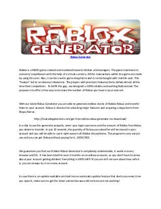 Robux Generator
Roblox is a MMO game created and marketed toward children and teenagers. The game maintains its
economy’s equilibrium with the help of a virtual currency. All the transactions within the game are made
by using this coin. Also, it can be used in game shop/store and it can be bought with real life cash. This
“feature” led to an obvious imbalances. The players with premium features/items defeat almost all the
time their competitors. To fulfill this gap , we designed a 100% reliable and working Roblox Hack. The
purpose is to offer a free way to increase the number of Robux you have in your account.
With our latest Robux Generator you are able to generate endless stocks of Roblox Robux and transfer
them to your account. Robux is decisive for unlocking major features and acquiring unique items from
Shops/Stores.
http://livecodegenerator.com/get-free-roblox-robux-generator-no-download/
In order to use the generator properly, enter your login username and the amount of Roblox free Robux
you desire to transfer. In just 10 seconds, the quantity of Robux you asked for will be moved in your
account and you will be able to use it right away in all Roblox shops/stores. The program is very easy to
use and you can get Robux without paying for it, 100% FREE.
We guarantee you that our Roblox Robux Generator is completely undetectable, it works in every
browser and OS. It has been tried for over 2 months on countless accounts, so you don’t have to stress
about your account getting deleted. Everything is 100% SAFE! If you are still not sure about how safe it
is, you can always try it on a new account.
In case there is an update available are hack has an automatic update feature that alerts you every time
you open it, make sure to get the latest version because old versions are not working!
 
