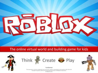 The online virtual world and building game for kids


       Think                                   Create                                                Play
                                                      Confidential
          This document is strictly confidential and cannot be copied or distributed to any parties other than the
                    intended recipients without the expressed permission of ROBLOX Corporation.
                                                      © ROBLOX 2011
 