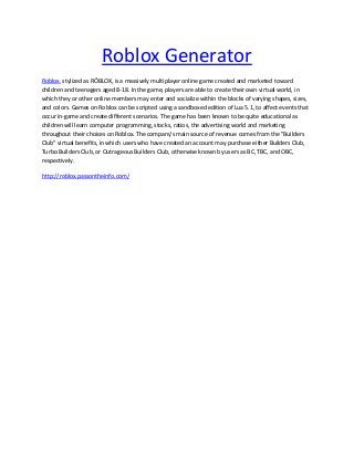 Roblox Generator
Roblox, stylized as RŌBLOX, is a massively multiplayer online game created and marketed toward
children and teenagers aged 8-18. In the game, players are able to create their own virtual world, in
which they or other online members may enter and socialize within the blocks of varying shapes, sizes,
and colors. Games on Roblox can be scripted using a sandboxed edition of Lua 5.1, to affect events that
occur in-game and create different scenarios. The game has been known to be quite educational as
children will learn computer programming, stocks, ratios, the advertising world and marketing
throughout their choices on Roblox. The company's main source of revenue comes from the "Builders
Club" virtual benefits, in which users who have created an account may purchase either Builders Club,
Turbo Builders Club, or Outrageous Builders Club, otherwise known by users as BC, TBC, and OBC,
respectively.
http://roblox.passontheinfo.com/
 