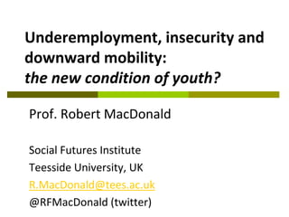 Underemployment, insecurity and
downward mobility:
the new condition of youth?
Prof. Robert MacDonald
Social Futures Institute
Teesside University, UK
R.MacDonald@tees.ac.uk
@RFMacDonald (twitter)

 