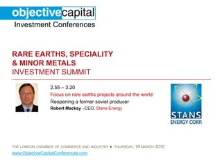 Investment Conferences


RARE EARTHS, SPECIALITY
& MINOR METALS
INVESTMENT SUMMIT
                 2.55 – 3.20
                 Focus on rare earths projects around the world
                 Reopening a former soviet producer
                 Robert Mackay –CEO, Stans Energy




THE LONDON CHAMBER OF COMMERCE AND INDUSTRY   ● THURSDAY, 18 MARCH 2010
www.ObjectiveCapitalConferences.com
 