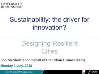 Joint ICE and APM Prestige Lecture
Sustainability: the driver for
innovation?
Designing Resilient
Cities
Rob MacKenzie (on behalf of the Urban Futures team)
Monday 1 July, 2013
 