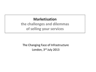 Marketisation
the challenges and dilemmas
of selling your services
The Changing Face of Infrastructure
London, 3rd July 2013
 