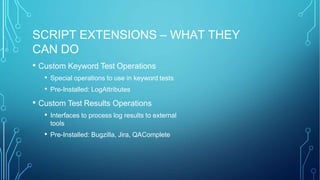 SCRIPT EXTENSIONS – WHAT THEY
CAN DO
• Custom Keyword Test Operations
• Special operations to use in keyword tests
• Pre-Installed: LogAttributes
• Custom Test Results Operations
• Interfaces to process log results to external
tools
• Pre-Installed: Bugzilla, Jira, QAComplete
 