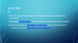 WHO AM
I?
• Over 16 years of experience in software testing, both manual and
automated
• SmartBear TestComplete user from before it was called TestComplete
• Community Hero on SmartBear Community forums 2016 and 2017
• Register and Visit at https://community.smartbear.com/
 