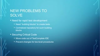 NEW PROBLEMS TO
SOLVE
• Need for rapid test development
• Need “building blocks” to create tests
• Centralized repository for such building
blocks
• Securing Critical Code
• Move code out of TestComplete IDE
• Prevent changes for low level procedures
 