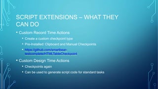 SCRIPT EXTENSIONS – WHAT THEY
CAN DO
• Custom Record Time Actions
• Create a custom checkpoint type
• Pre-Installed: Clipboard and Manual Checkpoints
• https://github.com/smartbear-
testcomplete/HTMLTableCheckpoint
• Custom Design Time Actions
• Checkpoints again
• Can be used to generate script code for standard tasks
 
