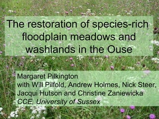 The restoration of species-rich  floodplain meadows and washlands in the Ouse Margaret Pilkington  with Will Pilfold, Andrew Holmes, Nick Steer,  Jacqui Hutson and Christine Zaniewicka CCE, University of Sussex 