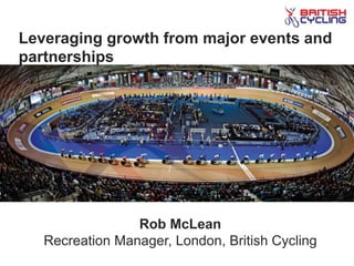 Leveraging growth from major events and
partnerships
Rob McLean
Recreation Manager, London, British Cycling
 