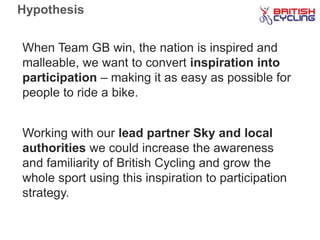 Hypothesis
When Team GB win, the nation is inspired and
malleable, we want to convert inspiration into
participation – making it as easy as possible for
people to ride a bike.
Working with our lead partner Sky and local
authorities we could increase the awareness
and familiarity of British Cycling and grow the
whole sport using this inspiration to participation
strategy.
 